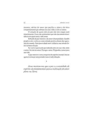 52 adenáuer novaes
mesmos, advém do amor que pacifica a alma e da ética
comportamental que adotam em suas vidas e com os outros.
O coração de quem está em paz não tem mágoa nem
ressentimento. Esses são sentimentos que não encontram resso-
nância em quem ama e sabe amar.
Imbuído da paz interior e do amor à humanidade, Gandhi
propôs a não violência como atitude positiva diante das agres-
sõesdomundo.Nempassividadenemviolência,masatitudefir-
me na busca da paz.
Se você se queixa de que nada dá certo em sua vida, tente
o amor. Invista no amor. Persiga o amor. Proponha o amor para
suavida.
A paz interior é uma conquista do espírito imortal. Iniciar
agora é começar uma jornada rumo à individuação.
*
Jesus mostrou-nos que a paz e a serenidade de
espírito são fundamentais para a realização do amor
pleno na Terra.
 