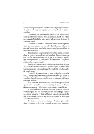 54 adenáuer novaes
alização de algum trabalho. Não há quem esteja impossibilitado
derealizá-lo.Apreceporalguéméumaatividadeútil,portanto,é
trabalho.
Otrabalhocomamorpermiteasrealizaçõessuperioresea
aquisição do conhecimento das Leis de Deus. A vida nos coloca
na execução do trabalho mais apropriado ao nosso desenvolvi-
mentoespiritual.
O trabalho do amor é a conquista do bem coletivo, permi-
tindo que cada um expresse sua individualidade sem tolher a do
outro. Compartilhar o trabalho com alguém é oportunidade de
crescer com o outro.
Trabalharnumsistemareligiosoconstitui-seumaoportuni-
dade de colaborar com Deus em Sua obra. Desempenhar mal
esta tarefa é compromisso grave de que se arrependem aqueles
que assim procedem. A consciência do ser humano é seu princi-
paljuizalheexigircorreção.
Realize seu trabalho com otimismo e disposição sincera.
Ele é seu meio de sustentação e aprendizagem. Sem ele o ser
humano entra em estagnação e perde excelentes oportunidades
decrescimento.
O trabalho feito sem amor torna-se obrigatório e enfado-
nho. A obrigatoriedade retira os objetivos nobres que se tem ao
trabalhar.Descubranoseutrabalhoumaformadeexercê-locom
o sentido do amor.
É no ambiente de trabalho que descobrimos pessoas com
quemtemosaaprenderenosservemdeespelhonavida.Prezan-
do-as, aprendemos a lidar com nossas próprias imperfeições.
A escolha de uma profissão deve ser feita com cautela e
com amor para não nos dedicarmos a uma atividade que venha a
nos atrasar a marcha evolutiva. O amor, presente nessa escolha,
nos levará ao encontro com a profissão adequada ao nosso pro-
cesso de crescimento.
No limiar de uma nova vida, com a desejada aposentado-
ria,oserhumanopodedeixarotrabalhoremunerado,masnunca
 