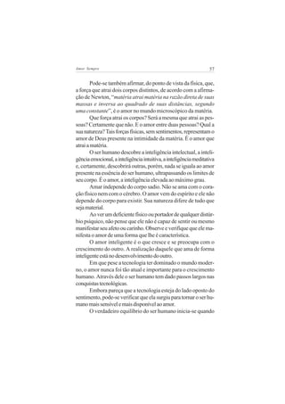 57Amor Sempre
Pode-se também afirmar, do ponto de vista da física, que,
a força que atrai dois corpos distintos, de acordo com a afirma-
ção de Newton, “matéria atrai matéria na razão direta de suas
massas e inversa ao quadrado de suas distâncias, segundo
uma constante”, é o amor no mundo microscópico da matéria.
Que força atrai os corpos? Será a mesma que atrai as pes-
soas? Certamente que não. E o amor entre duas pessoas? Qual a
suanatureza?Taisforçasfísicas,semsentimentos,representamo
amor de Deus presente na intimidade da matéria. É o amor que
atraiamatéria.
O ser humano descobre a inteligência intelectual, a inteli-
gênciaemocional,ainteligênciaintuitiva,ainteligênciameditativa
e, certamente, descobrirá outras, porém, nada se iguala ao amor
presente na essência do ser humano, ultrapassando os limites de
seu corpo. É o amor, a inteligência elevada ao máximo grau.
Amar independe do corpo sadio. Não se ama com o cora-
ção físico nem com o cérebro. O amor vem do espírito e ele não
depende do corpo para existir. Sua natureza difere de tudo que
sejamaterial.
Aoverumdeficientefísicoouportadordequalquerdistúr-
bio psíquico, não pense que ele não é capaz de sentir ou mesmo
manifestar seu afeto ou carinho. Observe e verifique que ele ma-
nifesta o amor de uma forma que lhe é característica.
O amor inteligente é o que cresce e se preocupa com o
crescimento do outro. A realização daquele que ama de forma
inteligenteestánodesenvolvimentodooutro.
Em que pese a tecnologia ter dominado o mundo moder-
no, o amor nunca foi tão atual e importante para o crescimento
humano. Através dele o ser humano tem dado passos largos nas
conquistastecnológicas.
Embora pareça que a tecnologia esteja do lado oposto do
sentimento, pode-se verificar que ela surgiu para tornar o ser hu-
manomaissensívelemaisdisponívelaoamor.
O verdadeiro equilíbrio do ser humano inicia-se quando
 