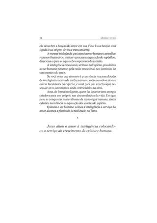 58 adenáuer novaes
ele descobre a função do amor em sua Vida. Essa função está
ligadaàsuaorigemdivinaetranscendente.
Amesmainteligênciaquecapacitaoserhumanoaamealhar
recursosfinanceiros,muitasvezesparaaaquisiçãodosupérfluo,
direciona-o para as aquisições superiores do espírito.
A inteligência emocional, atributo do Espírito, possibilita
ao ser humano penetrar, pela razão emocional, nos domínios do
sentimento e do amor.
Se você notar que retornou à experiência na carne dotado
de inteligência acima da média comum, sobressaindo-a dentre
outras faculdades do espírito, é sinal para que você busque de-
senvolverossentimentosaindaembrionáriosnaalma.
Ama,deformainteligente,quemfazdoamorumaenergia
criadora para uso próprio nas circunstâncias da vida. Em que
pese as conquistas maravilhosas da tecnologia humana, ainda
estamos na infância na aquisição dos valores do espírito.
Quando o ser humano coloca a inteligência a serviço do
amor, alcança a plenitude da realização na Terra.
*
Jesus aliou o amor à inteligência colocando-
os a serviço do crescimento da criatura humana.
 