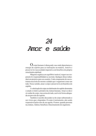 2424242424
Amor e saúdeAmor e saúdeAmor e saúdeAmor e saúdeAmor e saúde
Ocorpo humano é abençoado vaso onde depositamos a
energia do espírito para as realizações na matéria. Amá-lo e
preservá-lo é necessidade imperativa em benefício do próprio
crescimentoespiritual.
Máquina orgânica em equilíbrio instável, requer uso res-
ponsáveleresponsabilidadenoseutrato.Qualquerabusoredun-
dará em prejuízo para seu usuário. Cada componente de sua es-
trutura necessita do mesmo cuidado que o organismo como um
todo. Nesse sentido, amar o corpo é preservá-lo em benefício do
espírito.
Avalorizaçãodocorpoemdetrimentodoespíritodemonstra
o estado evolutivo primário da criatura humana. Amar-se não é
só cuidar do corpo, mas acima de tudo, usá-lo de forma adequa-
da em proveito do espírito.
Também é suicídio descuidar-se do corpo submetendo-o
aos vícios que o degradam. O corpo é instrumento, não sendo
responsável pelos atos de seu agente. O amor, quando presente
nacriatura,vitalizaebeneficiaofuncionamentodoorganismo.
 