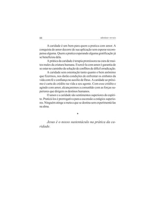 88 adenáuer novaes
A caridade é um bem para quem a pratica com amor. A
conquista do amor decorre de sua aplicação sem esperar recom-
pensa alguma. Quem a pratica esperando alguma gratificação já
sebeneficioudela.
A prática da caridade é terapia promissora na cura de mui-
tos males da criatura humana. Exercê-la com amor é garantia de
seestarnocaminhodasoluçãodeconflitosdedifícilerradicação.
A caridade sem ostentação tanto quanto o bem anônimo
que fizermos, nos darão condições de enfrentar os embates da
vidacomféeconfiançanoauxíliodeDeus.Acaridadeaopróxi-
mo é carta de crédito na vida a seu agente. Com esse crédito e
agindo com amor, alcançaremos a comunhão com as forças su-
perioresquedirigemosdestinoshumanos.
O amor e a caridade são sentimentos superiores do espíri-
to. Praticá-los é prerrogativa para a ascensão a estágios superio-
res.Ninguématingeametaaquesedestinasemexperimentá-las
naalma.
*
Jesus é o nosso sustentáculo na prática da ca-
ridade.
 