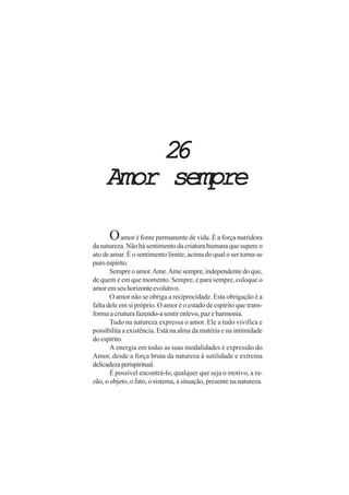 2626262626
Amor sempreAmor sempreAmor sempreAmor sempreAmor sempre
Oamor é fonte permanente de vida. É a força nutridora
da natureza. Não há sentimento da criatura humana que supere o
ato de amar. É o sentimento limite, acima do qual o ser torna-se
puroespírito.
Sempre o amor.Ame.Ame sempre, independente do que,
de quem e em que momento. Sempre, e para sempre, coloque o
amoremseuhorizonteevolutivo.
O amor não se obriga a reciprocidade. Esta obrigação é a
falta dele em si próprio. O amor é o estado de espírito que trans-
forma a criatura fazendo-a sentir enlevo, paz e harmonia.
Tudo na natureza expressa o amor. Ele a tudo vivifica e
possibilita a existência. Está na alma da matéria e na intimidade
do espírito.
A energia em todas as suas modalidades é expressão do
Amor, desde a força bruta da natureza à sutilidade e extrema
delicadezaperispiritual.
É possível encontrá-lo, qualquer que seja o motivo, a ra-
zão, o objeto, o fato, o sistema, a situação, presente na natureza.
 