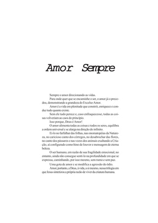 AmorAmorAmorAmorAmor SempreSempreSempreSempreSempre
Sempre o amor direcionando as vidas.
Para onde quer que se encaminhe o ser, o amor já o prece-
deu, demonstrando a grandeza do ExcelsoAmor.
Amoréavidaemplenitudequeconstrói,enriqueceecon-
duz tudo quanto existe.
Sem ele tudo perece e, caso enfraquecesse, todas as coi-
sas volveriam ao caos do princípio.
Isso porque, Deus éAmor!
O amor alimenta todas as coisas e todos os seres, equilibra
a ordem universal e se alarga na direção do infinito.
Ei-lonofarfalhardasfolhas,nasonomatopéiasdaNature-
za, no caricioso canto dos córregos, no desabrochar das flores,
no canto dos pássaros e nas vozes dos animais exaltando a Cria-
ção, aí configurado como hino de louvor e mensagem de eterna
beleza.
O ser humano, em razão de sua fragilidade emocional, no
entanto, ainda não consegue sentí-lo na profundidade em que se
expressa, caminhando, por isso mesmo, sem rumo e sem paz.
Uma gota de amor e se modifica a agressão do ódio.
Amor,portanto,aDeus,àvida,asimesmo,nessatrilogiaem
queJesussintetizouaprópriarazãodeviverdacriaturahumana.
 