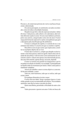 90 adenáuer novaes
Procure-o, ele estará mais próximo de você se sua busca for pa-
cienteedeterminada.
Ele está na percepção, no sentimento, na razão e na intui-
ção, como em todas as faculdades humanas.
Há palavras que têm o dom de expressar emoções e idéias
diversas. Cada pessoa, cada cultura e em cada época, dará sen-
tido diferente à palavra amor. Os atos mais bárbaros já foram,
pelos seus autores, categorizados como atos de amor. O amor
surge pela forma de expressá-lo e pelas conseqüências que gera
e não apenas pela classificação que lhe atribuímos.
OAmor é o alimento do espírito, é o sustento do ser, é sua
estrutura mais íntima. É a matéria de que se constitui o espírito.
Descobrir-se um ser que é amor, que respira amor, consti-
tui-se no próprio objetivo de se viver.
O amor não é exclusivo e, sempre que dirigido exclusiva-
menteaumaúnicapessoa,anulaseuagente.Quemamaaumsó,
ainda não descobriu o valor do amor como instrumento de cres-
cimento coletivo. Quem ama apenas uma determinada pessoa,
não ama efetivamente, apenas deseja, necessita, depende.
O amor se tornará real quando nos dispusermos a pô-lo
empráticanarelaçãoemfamíliaenasociedade.Éprincipalmente
nafamíliaondenosmostramosporinteiro.Ondeoamorpodese
manifestarverdadeiro.
Através do trabalho o amor se torna objetivo e concreto.
Só há uma realidade: o amor.
Todo ato, todo fenômeno, tudo que se realiza, tudo que
existe é amor.
Em qualquer dimensão só existe o amor.
O amor não tem idade. Surge a qualquer época e é mais
sólido quando ocorre na maturidade psicológica. Necessidades
satisfeitas, mais fácil se torna o encontro do amor.
Quem ama liberta, permitindo a felicidade do outro e dos
outros.
Todos procuram e querem um amor. Estão em busca do
 