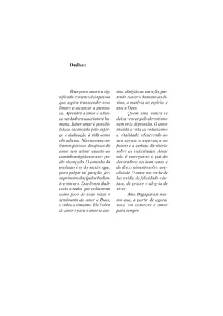 Orelhas:
Viverparaamaréosig-
nificado existencial da pessoa
que aspira transcender seus
limites e alcançar a plenitu-
de. Aprender a amar é a bus-
ca verdadeira da criatura hu-
mana. Saber amar é possibi-
lidade alcançada pelo esfor-
ço e dedicação à vida como
obra divina. Não raro encon-
tramos pessoas desejosas do
amor sem atinar quanto ao
caminho exigido para ser por
ele alcançado. O caminho do
evoluído é o do mestre que,
para galgar tal posição, fez-
seprimeirodiscípuloobedien-
te e sincero. Este livro é dedi-
cado a todos que colocaram
como foco de suas vidas o
sentimento do amor à Deus,
àvidaeasimesmo.Eleéobra
doamoreparaoamorsedes-
tina;dirigidoaocoração,pre-
tende elevar o humano ao di-
vino, a matéria ao espírito e
este a Deus.
Quem ama nunca se
deixa vencer pelo derrotismo
nem pela depressão. O amor
inunda a vida de entusiasmo
e vitalidade, oferecendo ao
seu agente a esperança no
futuro e a certeza da vitória
sobre as vicissitudes. Amar
não é entregar-se à paixão
devoradora do bom senso e
do discernimento sobre a re-
alidade. O amor nos enche de
luz e vida, de felicidade e êx-
tase, de prazer e alegria de
viver.
Ame. Diga para si mes-
mo que, a partir de agora,
você vai começar a amar
para sempre.
 