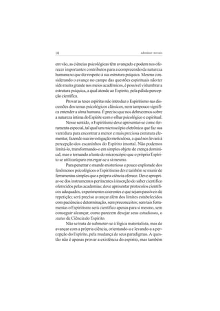 10 adenáuer novaes
em vão, as ciências psicológicas têm avançado e podem nos ofe-
recer importantes contributos para a compreensão da natureza
humananoquedizrespeitoàsuaestruturapsíquica.Mesmocon-
siderando o avanço no campo das questões espirituais não ter
sidomuitograndenosmeiosacadêmicos,épossívelvislumbrara
estrutura psíquica, a qual atende ao Espírito, pela pálida percep-
çãocientífica.
ProvarastesesespíritasnãointroduzoEspiritismonasdis-
cussõesdostemaspsicológicosclássicos,nemtampoucosignifi-
caentenderaalmahumana.Éprecisoquenosdebrucemossobre
anaturezaíntimadoEspíritocomoolharpsicológicoeespiritual.
Nessesentido,oEspiritismodeveapresentar-secomofer-
ramentaespecial,talqualummicroscópioeletrônicoquefazsua
varredura para encontrar a menor e mais preciosa estrutura ele-
mentar, fazendo sua investigação meticulosa, a qual nos levará à
percepção dos escaninhos do Espírito imortal. Não podemos
limitá-lo, transformando-o em simples objeto de crença domini-
cal, mas o tornando a lente do microscópio que o próprio Espíri-
to se utilizará para enxergar-se a si mesmo.
Para penetrar o mundo misterioso e pouco explorado dos
fenômenospsicológicosoEspiritismodevetambémsemunirde
ferramentassimplesqueaprópriaciênciaoferece.Deveapropri-
ar-se dos instrumentos pertinentes à inserção do saber científico
oferecidos pelas academias; deve apresentar protocolos científi-
cos adequados, experimentos coerentes e que sejam passíveis de
repetição; será preciso avançar além dos limites estabelecidos
com paciência e determinação, sem preconceitos; sem tais ferra-
mentas o Espiritismo será científico apenas para si mesmo, sem
conseguir alcançar, como parecem desejar seus estudiosos, o
status de Ciência do Espírito.
Não se trata de submeter-se à lógica materialista, mas de
avançar com a própria ciência, orientando-a e levando-a a per-
cepção do Espírito, pela mudança de seus paradigmas.Aques-
tão não é apenas provar a existência do espírito, mas também
 