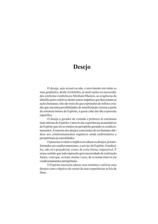 Desejo
O desejo, seja sexual ou não, o movimento em todas as
suas gradações, desdeAristóteles, as motivações ou necessida-
des conforme estabeleceuAbraham Maslow, as exigências de
identificaçõescoletivasdentreoutrosimpulsosquedirecionamas
ações humanas, não são mais do que expressões do influxo cria-
dor que encontra possibilidades de manifestação externa a partir
da estrutura íntima do Espírito, a quem cabe dar-lhe expressão
específica.
O desejo é gerador da vontade e pertence às estruturas
maisíntimasdoEspírito;éatravésdasexperiênciasacumulativas
doEspíritoqueeleseenraízanoperispíritogerandooscondicio-
namentos.Amaioriadosdesejosconscientesdoserhumanoobe-
dece aos condicionamentos orgânicos ainda embrionários e
perispirituaisjáconsolidados.
Oprocessoevolutivoimplicaemeducarosdesejos,játrans-
formadosemcondicionamentos,aserviçodoEspírito.Erradicá-
los, não só é prejudicial, como, de certa forma, impossível. É
nesse sentido que toda repressão gera necessidade de realização
futura, visto que, se trata, muitas vezes, de se tentar intervir em
condicionamentosperispirituais.
O Espírito necessita educar seus instintos e utilizar seus
desejos com o objetivo de extrair de suas experiências as leis de
Deus.
 