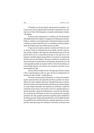 106 adenáuer novaes
OEspírito,noatodacriação,nãopossuilivre-arbítrio,vis-
to que essa é uma conquista decorrente das experiências no con-
tato com a Vida. Nele há apenas o impulso natural para o desen-
volvimento.
É preciso que coloquemos a vontade a serviço da própria
felicidadedentrodosobjetivossingularesdeDeusparaconosco.
Onde a vontade é conscientemente e harmonicamente exercida,
odestinosemostramaisflexíveleoscaminhosseabremàdispo-
sição do Espírito para que melhor possa escolher.
O que nos move para construir e realizar naVida tem vári-
os nomes. Pode ser chamado de necessidade, instinto, motiva-
ção, desejo, impulso; não importa a denominação que se lhe dê,
porém deve-se ter a consciência de que é isso que leva o ser
humanoaatenderalgumanseioíntimo;esseanseioéaexpressão
de Deus através do Espírito. Há que considerar a existência de
uma motivação inconsciente no ser humano, da qual ele só se dá
contaquandoascendenaescalaevolutiva.Eletemumdesejo,ou
necessidade latente, em realizar, em construir, em fazer, em se
movimentarnaVida.
Háuminfluxocriadordivino.HáalgoquedeDeusemana
e flui, o qual perpassa cada ser, que, devido à configuração ou
arranjo de cada “molde”, corporifica-se.
Os motivos pelos quais realizamos as coisas são manifes-
tações características da expressão de Deus e podem ser enten-
didos sob vários ângulos distintos. Quando buscamos a satisfa-
ção dos instintos nas manifestações primárias da energia psíqui-
ca, nem sempre educadas; nas respostas ao ambiente, o qual nos
estimula a trocas para o necessário convívio; quando aparece o
desejo de poder, o qual nos impulsiona ao exercício da autorida-
de; no desejo de satisfação sexual com a permuta das energias
geradoras de vida; quando queremos segurança para estabelecer
umabasepessoal;semprequepercebemosanecessidadedeamor
no equilíbrio das relações pessoais; quando queremos a aceita-
ção dos outros para que nos sintamos existentes; ao buscar uma
 