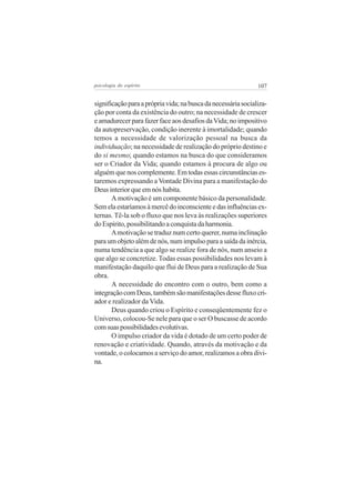 107psicologia do espírito
significaçãoparaaprópriavida;nabuscadanecessáriasocializa-
ção por conta da existência do outro; na necessidade de crescer
eamadurecerparafazerfaceaosdesafiosdaVida;noimpositivo
da autopreservação, condição inerente à imortalidade; quando
temos a necessidade de valorização pessoal na busca da
individuação; na necessidade de realização do próprio destino e
do si mesmo; quando estamos na busca do que consideramos
ser o Criador da Vida; quando estamos à procura de algo ou
alguémquenoscomplemente.Emtodasessascircunstânciases-
taremos expressando a Vontade Divina para a manifestação do
Deus interior que em nós habita.
A motivação é um componente básico da personalidade.
Semelaestaríamosàmercêdoinconscienteedasinfluênciasex-
ternas. Tê-la sob o fluxo que nos leva às realizações superiores
doEspírito,possibilitandoaconquistadaharmonia.
Amotivação se traduz num certo querer, numa inclinação
paraumobjetoalémdenós,numimpulsoparaasaídadainércia,
numa tendência a que algo se realize fora de nós, num anseio a
que algo se concretize. Todas essas possibilidades nos levam à
manifestação daquilo que flui de Deus para a realização de Sua
obra.
A necessidade do encontro com o outro, bem como a
integraçãocomDeus,tambémsãomanifestaçõesdessefluxocri-
ador e realizador da Vida.
Deus quando criou o Espírito e conseqüentemente fez o
Universo, colocou-Se nele para que o ser O buscasse de acordo
comsuaspossibilidadesevolutivas.
O impulso criador da vida é dotado de um certo poder de
renovação e criatividade. Quando, através da motivação e da
vontade, o colocamos a serviço do amor, realizamos a obra divi-
na.
 