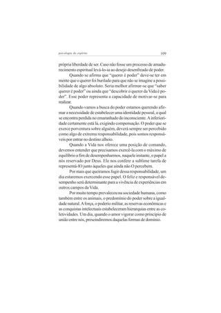 109psicologia do espírito
própria liberdade de ser. Caso não fosse um processo de amadu-
recimento espiritual levá-lo-ia ao desejo desenfreado de poder.
Quando se afirma que “querer é poder” deve-se ter em
mente que o querer foi burilado para que não se imagine a possi-
bilidade de algo absoluto. Seria melhor afirmar-se que “saber
querer é poder” ou ainda que “descobrir o querer da Vida é po-
der”. Esse poder representa a capacidade de motivar-se para
realizar.
Quando vamos a busca do poder estamos querendo afir-
mar a necessidade de estabelecer uma identidade pessoal, a qual
se encontra perdida no emaranhado do inconsciente.Ainferiori-
dade certamente está lá, exigindo compensação. O poder que se
exerce porventura sobre alguém, deverá sempre ser percebido
como algo de extrema responsabilidade, pois somos responsá-
veis por entrar no destino alheio.
Quando a Vida nos oferece uma posição de comando,
devemos entender que precisamos exercê-la com o máximo de
equilíbrio a fim de desempenharmos, naquele instante, o papel a
nós reservado por Deus. Ele nos confere a sublime tarefa de
representá-lO junto àqueles que ainda não O percebem.
Por mais que queiramos fugir dessa responsabilidade, um
dia estaremos exercendo esse papel. O feliz e responsável de-
sempenho será determinante para a vivência de experiências em
outros campos da Vida.
Por muito tempo prevaleceu na sociedade humana, como
também entre os animais, o predomínio do poder sobre a igual-
dadenatural.Aforça,opoderiomilitar,asreservaseconômicase
as conquistas intelectuais estabeleceram hierarquias entre as co-
letividades. Um dia, quando o amor vigorar como princípio de
uniãoentrenós,prescindiremosdaquelasformasdedomínio.
 