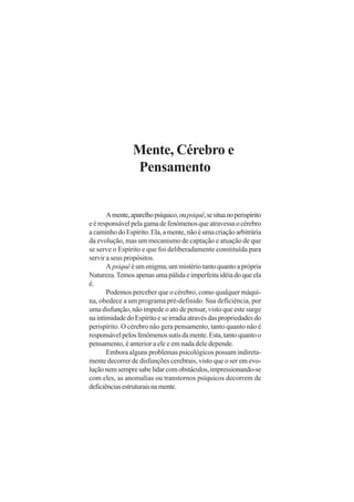 Mente, Cérebro e
Pensamento
Amente,aparelhopsíquico,oupsiquê,sesituanoperispírito
eéresponsávelpelagamadefenômenosqueatravessaocérebro
a caminho do Espírito. Ela, a mente, não é uma criação arbitrária
da evolução, mas um mecanismo de captação e atuação de que
se serve o Espírito e que foi deliberadamente constituída para
servir a seus propósitos.
A psiquêé um enigma, um mistério tanto quanto a própria
Natureza.Temosapenasumapálidaeimperfeitaidéiadoqueela
é.
Podemos perceber que o cérebro, como qualquer máqui-
na, obedece a um programa pré-definido. Sua deficiência, por
uma disfunção, não impede o ato de pensar, visto que este surge
naintimidadedoEspíritoeseirradiaatravésdaspropriedadesdo
perispírito. O cérebro não gera pensamento, tanto quanto não é
responsávelpelosfenômenossutisdamente.Esta,tantoquantoo
pensamento, é anterior a ele e em nada dele depende.
Embora alguns problemas psicológicos possam indireta-
mente decorrer de disfunções cerebrais, visto que o ser em evo-
luçãonemsempresabelidarcomobstáculos,impressionando-se
com eles, as anomalias ou transtornos psíquicos decorrem de
deficiênciasestruturaisnamente.
 