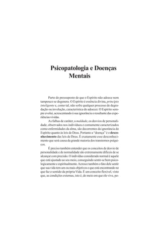 Psicopatologia e Doenças
Mentais
Parto do pressuposto de que o Espírito não adoece nem
tampouco se degenera. O Espírito é essência divina, princípio
inteligente e, como tal, não sofre qualquer processo de degra-
dação ou involução, característica do adoecer. O Espírito sem-
preevolui,acrescentandoàsuaignorânciaoresultantedasexpe-
riênciasvividas.
As falhas de caráter, a maldade, os desvios de personali-
dade, observados nos indivíduos e comumente caracterizados
como enfermidades da alma, são decorrentes da ignorância do
Espírito quanto às leis de Deus. Portanto a “doença” é o desco-
nhecimento das leis de Deus. É exatamente esse desconheci-
mento que será causa da grande maioria dos transtornos psíqui-
cos.
É preciso também entender que os conceitos de desvio de
personalidade e de normalidade são extremamente difíceis de se
alcançarcomprecisão.Oindivíduoconsideradonormaléaquele
que está ajustado ao seu meio, conseguindo sentir-se bem psico-
logicamenteeespiritualmente.Acrescetambémofatodelesentir
quesuavidatemumoumaisobjetivosequeestáencontrandono
que faz o sentido da própriaVida. É um conceito flexível, visto
que, as condições externas, isto é, do meio em que ele vive, po-
 