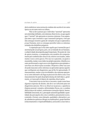 117psicologia do espírito
derá estabelecer uma norma de conduta não aceitável em outra
época ou em outro meio ou cultura.
Não se deve pensar que o indivíduo “anormal” apresenta
umestereótipodefinido,comsintomasobserváveis,ouqueaquele
que é “normal” não apresenta os mesmos sintomas. Essa separa-
ção entre o que é normal e o que é anormal é perigosa, visto que
nãoconsegueresumiragamadevariaçõesemqueseapresentaa
psiquê humana, nem se consegue perceber todos os sintomas
oriundosdosdistúrbiospsíquicos.
A separação que se faz entre aquilo que é normal do que é
anormal pode ser perigosa, pois, em se tratando do ser humano,
asubjetividadedesempenhapapelimportante.Dopontodevista
de quem examina, a comparação com modelos de comporta-
mento pré-estabelecidos através de critérios enviesados, induz
muitas vezes a erros graves. Por sua vez o paciente, ou quem o
encaminha,muitasvezesinduz(aoprópriopaciente,àfamíliaoua
outro profissional) a equívocos com diagnósticos precipitados e
sem base em observações acuradas. Disposto a obter sua cura
ele pode mascarar certos sintomas ou apresentar apenas aqueles
que configuram um diagnóstico que já lhe foi apresentado. O
mascaramento,muitasvezesinvoluntário,dossintomasapresen-
ta-se como alternativa de fuga ao processo de efetiva cura. Esse
mascaramento faz parte da própria doença do indivíduo e, geral-
mente, só é perceptível depois de repetidas observações.
Uma entrevista ou um breve encontro, tendo como base
algumas respostas do doente, não deve ser suficiente para um
diagnóstico preciso. Deve-se observar na pessoa: a aparência
(higiene pessoal, vestuário, deformidades físicas, etc.), conduta
diária (traços do caráter), sentimentos (emoções típicas, humor,
labilidadeemocional,etc.),percepçãosensorial(qualidadeequan-
tidade das percepções dos cinco sentidos), pensamento (curso,
conteúdo e forma), sono (duração, qualidade e alterações), uso
de substâncias químicas (drogas ou medicações), grupo familiar
(relacionamentoseresponsabilidades);acrescentoaessesitensa
 