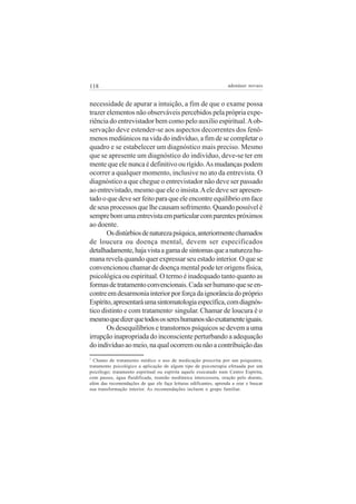 118 adenáuer novaes
necessidade de apurar a intuição, a fim de que o exame possa
trazer elementos não observáveis percebidos pela própria expe-
riência do entrevistador bem como pelo auxilio espiritual.Aob-
servação deve estender-se aos aspectos decorrentes dos fenô-
menos mediúnicos na vida do indivíduo, a fim de se completar o
quadro e se estabelecer um diagnóstico mais preciso. Mesmo
que se apresente um diagnóstico do indivíduo, deve-se ter em
mente que ele nunca é definitivo ou rígido.As mudanças podem
ocorrer a qualquer momento, inclusive no ato da entrevista. O
diagnóstico a que chegue o entrevistador não deve ser passado
ao entrevistado, mesmo que ele o insista.Aele deve ser apresen-
tadooquedeveserfeitoparaqueeleencontreequilíbrioemface
deseusprocessosquelhecausamsofrimento.Quandopossívelé
semprebomumaentrevistaemparticularcomparentespróximos
ao doente.
Osdistúrbiosdenaturezapsíquica,anteriormentechamados
de loucura ou doença mental, devem ser especificados
detalhadamente,hajavistaagamadesintomasqueanaturezahu-
mana revela quando quer expressar seu estado interior. O que se
convencionou chamar de doença mental pode ter origens física,
psicológica ou espiritual. O termo é inadequado tanto quanto as
formasdetratamentoconvencionais.Cadaserhumanoqueseen-
contreemdesarmoniainteriorporforçadaignorânciadopróprio
Espírito,apresentaráumasintomatologiaespecífica,comdiagnós-
tico distinto e com tratamento7
singular. Chamar de loucura é o
mesmoquedizerquetodosossereshumanossãoexatamenteiguais.
Os desequilíbrios e transtornos psíquicos se devem a uma
irrupção inapropriada do inconsciente perturbando a adequação
doindivíduoaomeio,naqualocorremounãoacontribuiçãodas
7
Chamo de tratamento médico o uso de medicação prescrita por um psiquiatra;
tratamento psicológico a aplicação de algum tipo de psicoterapia efetuada por um
psicólogo; tratamento espiritual ou espírita aquele executado num Centro Espírita,
com passes, água fluidificada, reunião mediúnica intercessora, oração pelo doente,
além das recomendações de que ele faça leituras edificantes, aprenda a orar e buscar
sua transformação interior. As recomendações incluem o grupo familiar.
 