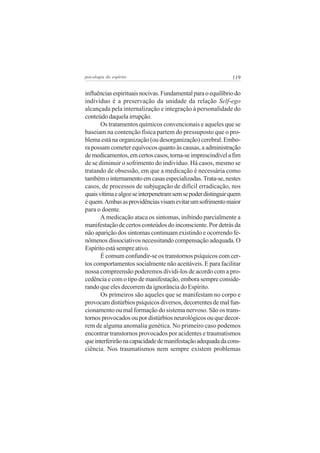 119psicologia do espírito
influênciasespirituaisnocivas.Fundamentalparaoequilíbriodo
indivíduo é a preservação da unidade da relação Self-ego
alcançada pela internalização e integração à personalidade do
conteúdo daquela irrupção.
Os tratamentos químicos convencionais e aqueles que se
baseiam na contenção física partem do pressuposto que o pro-
blema está na organização (ou desorganização) cerebral. Embo-
ra possam cometer equívocos quanto às causas, a administração
demedicamentos,emcertoscasos,torna-seimprescindívelafim
de se diminuir o sofrimento do indivíduo. Há casos, mesmo se
tratando de obsessão, em que a medicação é necessária como
tambémointernamentoemcasasespecializadas.Trata-se,nestes
casos, de processos de subjugação de difícil erradicação, nos
quaisvítimaealgozseinterpenetramsemsepoderdistinguirquem
équem.Ambasasprovidênciasvisamevitarumsofrimentomaior
para o doente.
A medicação ataca os sintomas, inibindo parcialmente a
manifestação de certos conteúdos do inconsciente. Por detrás da
não aparição dos sintomas continuam existindo e ocorrendo fe-
nômenos dissociativos necessitando compensação adequada. O
Espírito está sempre ativo.
É comum confundir-se os transtornos psíquicos com cer-
tos comportamentos socialmente não aceitáveis. E para facilitar
nossa compreensão poderemos dividi-los de acordo com a pro-
cedência e com o tipo de manifestação, embora sempre conside-
rando que eles decorrem da ignorância do Espírito.
Os primeiros são aqueles que se manifestam no corpo e
provocamdistúrbiospsíquicosdiversos,decorrentesdemalfun-
cionamento ou mal formação do sistema nervoso. São os trans-
tornos provocados ou por distúrbios neurológicos ou que decor-
rem de alguma anomalia genética. No primeiro caso podemos
encontrar transtornos provocados por acidentes e traumatismos
queinterferirãonacapacidadedemanifestaçãoadequadadacons-
ciência. Nos traumatismos nem sempre existem problemas
 