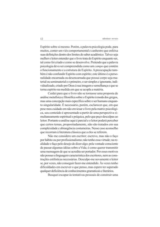 12 adenáuer novaes
Espírito sobre si mesmo. Porém, a palavra psicologia pode, para
muitos, conter um viés comportamental e canhestro que enfeixa
suasdefiniçõesdentrodoslimitesdosaberacadêmico.Talvezseja
melhoroleitorentenderqueolivrotratadoEspíritoenquantoser,
talcomofoicriadoecomosedesenvolve.Pretendoqueapalavra
psicologia deva ser compreendida como um campo que contém
o funcionamento e a estrutura do Espírito.Apreocupação tam-
bém é não confundir Espírito com espírito; este último é a perso-
nalidade encarnada ou desencarnada que possui corpo seja ma-
terialousemimaterialeoprimeiro,osersimpleseignorante,indi-
vidualizado,criadoporDeusàsuaimagemesemelhançaequese
torna espírito na medida em que se acopla a matéria.
Cuidei para que o livro não se tornasse uma proposta de
análisemetafísicaefilosóficasobreoEspíritoàmodadosgregos,
masumaconcepçãomaisespecíficasobreoserhumanoenquan-
to singularidade. É necessário, porém, esclarecer que, em que
pese meu cuidado em não enviesar o livro pela matriz psicológi-
ca, seu conteúdo é apresentado a partir de uma perspectiva si-
multaneamente espiritual e psíquica, pelo que peço desculpas ao
leitor. Portanto a análise aqui é parcial e o leitor poderá perceber
que certos temas, propositadamente, não são tratados em sua
complexidade e abrangência costumeiras. Nesse caso aconselho
que recorram à literatura clássica que a eles se referem.
Não me considero um escritor; escrevo, mas não o faço
porhábitoouporprofissionalismo;nãotenhoessavirtude;nare-
alidade o faço pelo desejo de dizer algo; pela vontade consciente
de passar algumas idéias sobre aVida; é como querer transmitir
umamensagemdequeseacreditaserportador.Poressesmotivos
nãopossuoalinguagemcaracterísticadosescritores,nemascons-
truções estilísticas necessárias. Desculpe-me novamente o leitor
se, por vezes, não conseguir fazer-me entendido. Às vezes tenho
dificuldades em escrever o que penso, mas espero ter superado
qualquerdeficiênciadeconhecimentosgramaticaiseliterários.
Busquei escapar às tentativas pessoais de construir uma
 