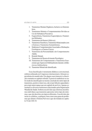 121psicologia do espírito
1. TranstornosMentaisOrgânicos,InclusiveosSintomá-
ticos;
2. Transtornos Mentais e Comportamentais Devidos ao
Uso de Substância Psicoativa;
3. Esquizofrenia,TranstornosEsquizotípicoseTranstor-
nosDelirantes;
4. TranstornosdoHumor(Afetivos);
5. TranstornosNeuróticos,TranstornosRelacionadoscom
o Estresse e Transtornos Somatoformes;
6. SíndromesComportamentaisAssociadasaDisfunções
Fisiológicas e a Fatores Físicos;
7. Transtornos da Personalidade e do Comportamento
Adulto;
8. RetardoMental;
9. TranstornosdoDesenvolvimentoPsicológico;
10. Transtornos do Comportamento e Transtornos Emo-
cionaisqueAparecemHabitualmenteduranteaInfân-
cia ou aAdolescência;
11. TranstornoMentalnãoIdentificado.
Essa classificação é meramente didática e convencional,
embora embasada em Congressos internacionais e feita por es-
pecialistas do mundo todo. Em alguns casos transcrevi a descri-
ção constante no capítulo referido. É possível estabelecer-se ou-
tromododeclassificaçãooumesmoainclusãodeoutrostiposde
transtornos, porém evitarei isso, não só por falta de capacidade e
porexigirmaiorespaçoqueumcapítulodeumlivro.Apenasco-
mentarei os diversos transtornos relacionados pela Organização
MundialdeSaúde.Emboraessadivisãosejacriteriosaencontra-
mos indivíduos cujo transtorno apresenta vários tipos de sinto-
mas e que são descritos em tópicos diferentes. Essa divisão não
inclui as cefaléias, a epilepsia, bem como uma gama de proble-
mas que afetam o Sistema Nervoso e que são tratadas no capítu-
lo VI do CID-10.
 