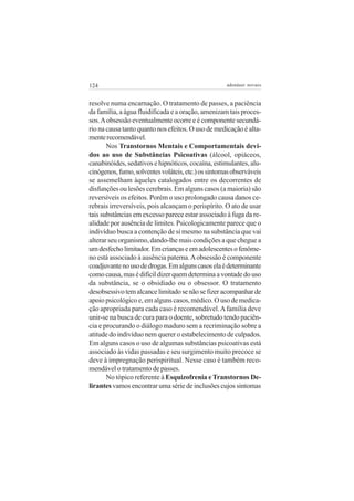 124 adenáuer novaes
resolve numa encarnação. O tratamento de passes, a paciência
da família, a água fluidificada e a oração, amenizam tais proces-
sos.Aobsessão eventualmente ocorre e é componente secundá-
rio na causa tanto quanto nos efeitos. O uso de medicação é alta-
menterecomendável.
Nos Transtornos Mentais e Comportamentais devi-
dos ao uso de Substâncias Psicoativas (álcool, opiáceos,
canabinóides, sedativos e hipnóticos, cocaína, estimulantes, alu-
cinógenos,fumo,solventesvoláteis,etc.)ossintomasobserváveis
se assemelham àqueles catalogados entre os decorrentes de
disfunções ou lesões cerebrais. Em alguns casos (a maioria) são
reversíveis os efeitos. Porém o uso prolongado causa danos ce-
rebrais irreversíveis, pois alcançam o perispírito. O ato de usar
tais substâncias em excesso parece estar associado à fuga da re-
alidade por ausência de limites. Psicologicamente parece que o
indivíduo busca a contenção de si mesmo na substância que vai
alterar seu organismo, dando-lhe mais condições a que chegue a
umdesfecholimitador.Emcriançaseemadolescentesofenôme-
no está associado à ausência paterna.Aobsessão é componente
coadjuvantenousodedrogas.Emalgunscasoselaédeterminante
comocausa,masédifícildizerquemdeterminaavontadedouso
da substância, se o obsidiado ou o obsessor. O tratamento
desobsessivotemalcancelimitadosenãosefizeracompanharde
apoio psicológico e, em alguns casos, médico. O uso de medica-
ção apropriada para cada caso é recomendável.Afamília deve
unir-se na busca de cura para o doente, sobretudo tendo paciên-
cia e procurando o diálogo maduro sem a recriminação sobre a
atitude do indivíduo nem querer o estabelecimento de culpados.
Em alguns casos o uso de algumas substâncias psicoativas está
associado às vidas passadas e seu surgimento muito precoce se
deve à impregnação perispiritual. Nesse caso é também reco-
mendável o tratamento de passes.
No tópico referente à Esquizofrenia eTranstornos De-
lirantes vamos encontrar uma série de inclusões cujos sintomas
 