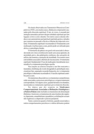 128 adenáuer novaes
Os rituais observados nos Transtornos Obsessivos Com-
pulsivos (TOC), em muitos casos, obedecem a imposições cau-
sadas pela obsessão espiritual. O ato, às vezes, é causado por
imitação automática promovida por entidade espiritual que tem
ligação cármica com o doente. Em outros casos o doente obe-
dece a um automatismo perispiritual repetindo gestos e atitudes
que cometeu no passado a fim de se libertar da culpa nele exis-
tente.Otratamentoespiritualérecomendável.Otratamentocom
medicação é ineficaz para a cura, porém pode ser utilizado para
alívio,eopsicológicotímido.
O transtorno de pânico em geral está associado à obses-
são tendo em vista a existência do medo sem causa aparente, da
ansiedade grave, das palpitações cardíacas, das sensações de
asfixia, das tonturas e sensações de irrealidade. Em muitos casos
está também associado à abertura do inconsciente. O tratamento
espiritualéfundamental.Ousodemedicaçãoéinicialmentereco-
mendáveleotratamentopsicológicoauxilia.
Nas reações ao estresse (reações a um fato marcante e
traumático,lembrançadeeventodesagradável,perturbaçãoemo-
cional por luto, separação ou perda financeira, etc.) o tratamento
psicológicoéaltamenterecomendável.Oauxílioespiritualcontri-
bui para a cura.
Ostranstornosdissociativoseostranstornossomatoformes
estão associados a processos psicológicos e exigem tratamento
correspondente.Emalgunscasos,quandohátranseinvoluntário,
recomenda-se o tratamento espiritual, por se tratar de obsessão.
No tópico que diz respeito às Síndromes
Comportamentais Associadas a Disfunções Fisiológicas e
a Fatores Físicos estão incluídos os transtornos de alimentação
(BulimiaeAnorexia),ostranstornosdosono(insônianãoorgâni-
ca,hipersonia,sonambulismoepesadelos),asdisfunçõessexuais
não orgânicas e a depressão e psicose puerperal.
Tanto a anorexia quanto a bulimia, quando associadas a
outros comportamentos psicóticos e a idéias delirantes podem
 