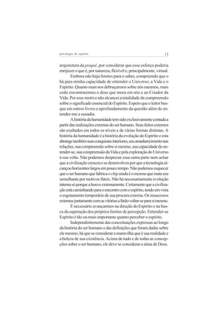 13psicologia do espírito
arquitetura da psiquê, por considerar que esse esforço poderia
enrijeceroqueé,pornatureza,flexívele,principalmente,virtual.
Embora não haja limites para o saber, compreendo que o
há para minha capacidade de entender o Universo, a Vida e o
Espírito.Quantomaisnosdebruçarmossobrenósmesmos,mais
cedo encontraremos o deus que mora em nós e ao Criador da
Vida. Por esse motivo não alcancei a totalidade da compreensão
sobreosignificadoessencialdoEspírito.Esperoqueoleitorbus-
que em outros livros o aprofundamento da questão além de en-
tender-me a ousadia.
Ahistóriadahumanidadetemsidoexclusivamentecontadaa
partirdasrealizaçõesexternasdoserhumano.Seusfeitosexternos
são exaltados em todos os níveis e de várias formas distintas. A
históriadahumanidadeéahistóriadaevoluçãodoEspíritoeesta
abrangetambémsuasconquistasinteriores,seuamadurecimentonas
relações,suacompreensãosobresimesmo,suacapacidadedeen-
tender-se,suacompreensãodaVidaepelaexploraçãodoUniverso
à sua volta. Não podemos desprezar essa outra parte nem achar
queacivilizaçãocresceuesedesenvolveuporqueatecnologiaal-
cançouhorizonteslargosempoucotempo.Nãopodemosesquecer
queoserhumanoquefabricaochipaindaéomesmoquemataseu
semelhantepormotivosfúteis.Nãohánecessariamenteevolução
internasóporqueahouveexternamente.Certamentequeaciviliza-
çãoestácaminhandoparaoencontrocomoespírito,tendoemvista
oesgotamentotemporáriodesuaprocuraexterna.Osinsucessos
externosjuntamentecomasvitóriasafarãovoltar-separasimesmo.
É necessário avançarmos na direção do Espírito e na bus-
ca da superação dos próprios limites de percepção. Entender-se
Espírito é tão ou mais importante quanto perceber o espírito.
Independentementedasconceituaçõesexpressasaolongo
dahistóriadoserhumanoedasdefiniçõesqueforamdadassobre
elemesmo,háqueseconsideraramaravilhaqueésuarealidadee
a beleza de sua existência.Acima de tudo e de todas as concep-
ções sobre o ser humano, ele deve se considerar a alma de Deus.
 