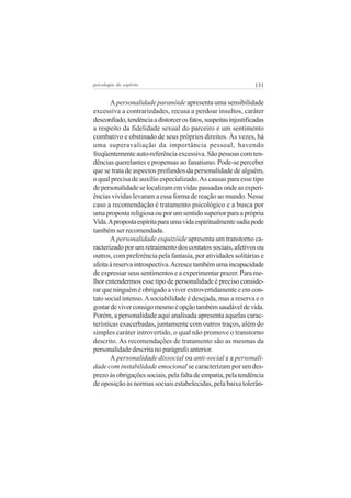 131psicologia do espírito
A personalidade paranóide apresenta uma sensibilidade
excessiva a contrariedades, recusa a perdoar insultos, caráter
desconfiado,tendênciaadistorcerosfatos,suspeitasinjustificadas
a respeito da fidelidade sexual do parceiro e um sentimento
combativo e obstinado de seus próprios direitos. Às vezes, há
uma superavaliação da importância pessoal, havendo
freqüentementeauto-referênciaexcessiva.Sãopessoascomten-
dências querelantes e propensas ao fanatismo. Pode-se perceber
que se trata de aspectos profundos da personalidade de alguém,
o qual precisa de auxílio especializado.As causas para esse tipo
depersonalidadeselocalizamemvidaspassadasondeasexperi-
ências vividas levaram a essa forma de reação ao mundo. Nesse
caso a recomendação é tratamento psicológico e a busca por
umapropostareligiosaouporumsentidosuperiorparaaprópria
Vida.Apropostaespíritaparaumavidaespiritualmentesadiapode
também ser recomendada.
A personalidade esquizóide apresenta um transtorno ca-
racterizado por um retraimento dos contatos sociais, afetivos ou
outros, com preferência pela fantasia, por atividades solitárias e
afeitaàreservaintrospectiva.Acrescetambémumaincapacidade
de expressar seus sentimentos e a experimentar prazer. Para me-
lhor entendermos esse tipo de personalidade é preciso conside-
rar que ninguém é obrigado a viver extrovertidamente e em con-
tato social intenso.Asociabilidade é desejada, mas a reserva e o
gostardeviverconsigomesmoéopçãotambémsaudáveldevida.
Porém, a personalidade aqui analisada apresenta aquelas carac-
terísticas exacerbadas, juntamente com outros traços, além do
simples caráter introvertido, o qual não promove o transtorno
descrito. As recomendações de tratamento são as mesmas da
personalidade descrita no parágrafo anterior.
A personalidade dissocial ou anti-social e a personali-
dade com instabilidade emocional se caracterizam por um des-
prezoàsobrigaçõessociais,pelafaltadeempatia,pelatendência
de oposição às normas sociais estabelecidas, pela baixa tolerân-
 