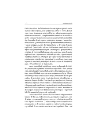 132 adenáuer novaes
cia à frustração e um baixo limiar de descarga da agressividade,
inclusive da violência, com tendência a culpar os outros. Em al-
guns casos observa-se uma tendência a adotar um comporta-
mento autodestrutivo, compreendendo tentativas de suicídio e
gestossuicidas.Osindivíduoscomessascaracterísticastambém
são chamados de sóciopatas, psicopatas, amorais, ‘borderline’
ou associais. Quando esses traços aparecem repentinamente na
vida de uma pessoa, sem dúvida nenhuma se devem a obsessão
espiritual. Quando eles iniciam timidamente na adolescência e
depoisdealgumtempoalcançamamaturação,aqualcaracteriza
esse tipo de personalidade, pode estar ocorrendo uma obsessão
espiritualcomaagravantedaafinidadepsíquicaequasecumpli-
cidade do encarnado. Qualquer que seja o caso é recomendável
o tratamento psicológico, o espiritual e, em alguns casos onde
hajariscosouexposiçãoperigosadoindivíduooudeseusfamili-
ares, é prudente o uso de medicação.
A personalidade histriônica, também chamada de histé-
rica,secaracterizaporumaafetividadesuperficialelábil,tendên-
cia à dramatização, teatralidade, expressão exagerada das emo-
ções, sugestibilidade, egocentrismo, autocomplacência, falta de
consideraçãoparacomosoutros,desejopermanentedeserapre-
ciado e de constituir-se no objeto de atenção e tendência a se
sentir facilmente ferido. Esse tipo de personalidade é típico de
influênciaespiritualobsessivafaceàsintoniaentreoencarnadoe
o desencarnado.Ambos apresentam traços semelhantes de per-
sonalidade e se comprazem em permanecer assim.As recomen-
dações para esse caso são de tratamento psicológico e espiritual.
Não há necessidade de uso de medicação.
A personalidade anancástica se caracteriza por um sen-
timentodedúvida,perfeccionismo,escrúpulosexagerados,veri-
ficações, e preocupação com pormenores, obstinação, prudên-
cia e rigidez excessivas. O transtorno pode se acompanhar de
pensamentosoudeimpulsosrepetitivoseintrusivosnãoatingindo
a gravidade de um transtorno obsessivo-compulsivo. Esse caso
 