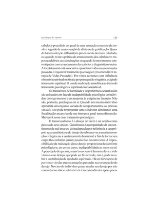 135psicologia do espírito
cabelos é precedido em geral de uma sensação crescente de ten-
sãoeseguidodeumasensaçãodealíviooudegratificação.Quan-
doháumaafecçãoinflamatóriapré-existentedocourocabeludo,
ou quando existe a prática do arrancamento dos cabelos em res-
posta a delírios ou a alucinações ou quando há movimentos este-
reotipados com arrancamento dos cabelos o diagnóstico é outro.
Atricotilomaniaestáassociadaaepisódiosvividosemencarnações
passadas e requerem tratamento psicológico (recomendável Te-
rapia de Vidas Passadas). Por vezes acontece com influência
obsessivaespiritualmotivadaporperseguiçãovingativa,exigindo
tratamentoespiritual.Ousodemedicaçãoansiolíticanoiníciodo
tratamentopsicológicoeespiritualérecomendável.
Ostranstornosdeidentidadeedepreferênciasexualassim
sãocolocadosemfacedainadaptabilidadepsicológicadoindiví-
duo consigo mesmo e em resposta às exigências do meio. Não
são, portanto, patologias em si. Quando um mesmo indivíduo
apresenta um conjunto variado de comportamentos ou práticas
sexuais isso pode representar uma síndrome denotando uma
focalização excessiva de seu interesse geral nessa dimensão.
Merecerá nesse caso tratamento psicológico.
O transexualismo é o desejo de viver e ser aceito como
pessoa do sexo oposto. Geralmente é acompanhado de um sen-
timento de mal estar ou de inadaptação por referência a seu pró-
prio sexo anatômico e do desejo de submeter-se a uma interven-
ção cirúrgica ou a um tratamento hormonal a fim de tornar seu
corpo tão conforme quanto possível ao do outro sexo.Aimpos-
sibilidade de realização desse desejo proporciona desconforto
psicológico e, em certos casos, inadaptabilidade ao meio social.
Apercepçãodequesua psiquêconscienteéfemininalevaoindi-
víduo a esse desejo, que pode ser favorecido, isto é, pode rece-
ber a contribuição de entidades espirituais. Há um forte apelo de
personas vividas em encarnações passadas na estruturação do
desejo. No caso do indivíduo querer mudar seu desejo por não
concordar ou não se submeter ele é recomendável o apoio psico-
 