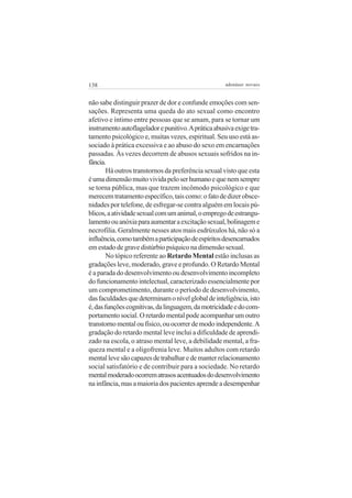 138 adenáuer novaes
não sabe distinguir prazer de dor e confunde emoções com sen-
sações. Representa uma queda do ato sexual como encontro
afetivo e íntimo entre pessoas que se amam, para se tornar um
instrumentoautoflageladorepunitivo.Apráticaabusivaexigetra-
tamento psicológico e, muitas vezes, espiritual. Seu uso está as-
sociado à prática excessiva e ao abuso do sexo em encarnações
passadas. Às vezes decorrem de abusos sexuais sofridos na in-
fância.
Há outros transtornos da preferência sexual visto que esta
éumadimensãomuitovividapeloserhumanoequenemsempre
se torna pública, mas que trazem incômodo psicológico e que
merecemtratamentoespecífico,taiscomo:ofatodedizerobsce-
nidades por telefone, de esfregar-se contra alguém em locais pú-
blicos,aatividadesexualcomumanimal,oempregodeestrangu-
lamentoouanóxiaparaaumentaraexcitaçãosexual,bolinageme
necrofilia. Geralmente nesses atos mais esdrúxulos há, não só a
influência,comotambémaparticipaçãodeespíritosdesencarnados
em estado de grave distúrbio psíquico na dimensão sexual.
No tópico referente ao Retardo Mental estão inclusas as
gradações leve, moderado, grave e profundo. O Retardo Mental
é a parada do desenvolvimento ou desenvolvimento incompleto
do funcionamento intelectual, caracterizado essencialmente por
um comprometimento, durante o período de desenvolvimento,
dasfaculdadesquedeterminamonívelglobaldeinteligência,isto
é,dasfunçõescognitivas,dalinguagem,damotricidadeedocom-
portamento social. O retardo mental pode acompanhar um outro
transtornomentaloufísico,ouocorrerdemodoindependente.A
gradação do retardo mental leve inclui a dificuldade de aprendi-
zado na escola, o atraso mental leve, a debilidade mental, a fra-
queza mental e a oligofrenia leve. Muitos adultos com retardo
mentallevesãocapazesdetrabalharedemanterrelacionamento
social satisfatório e de contribuir para a sociedade. No retardo
mentalmoderadoocorrematrasosacentuadosdodesenvolvimento
na infância, mas a maioria dos pacientes aprende a desempenhar
 