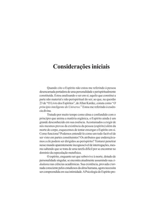 Considerações iniciais
Quando cito o Espírito não estou me referindo à pessoa
desencarnadaportadoradeumapersonalidadeeperispiritualmente
constituída. Estou analisando o ser em si; aquilo que constitui a
parte não material e não perispiritual do ser; ao que, na questão
23 de “O Livro dos Espíritos”, deAllan Kardec, consta como “O
princípio inteligente do Universo.” Estou me referindo à essên-
ciadivina.
Tratado por muito tempo como alma e confundido com o
princípio que anima a matéria orgânica, o Espírito ainda é um
grande desconhecido em sua essência.Acostumados a exigir de
nós mesmos provas da existência da pessoa (espírito) além da
morte do corpo, esquecemos de tentar enxergar o Espírito em si.
Como funciona? Podemos entendê-lo como um todo factível de
ser visto em partes constituintes? Os atributos que endereçáva-
mos a ele podem ser dirigidos ao perispírito? Tentarei penetrar
nessemundoaparentementeincognoscíveldeinterrogações,mes-
mo sabendo que se trata de uma tarefa difícil por se encontrar no
domíniodaespeculaçãometafísica.
O espírito, enquanto ser que sobrevive à morte, dotado de
personalidadesingular,seencontraatualmenteassumindosuaci-
dadania nas ciências acadêmicas. Sua existência, provada e tor-
nadaconscientepelosestudiososdaalmahumana,agoranecessita
sercompreendidaemsuaintimidade.APsicologiadoEspíritopre-
 
