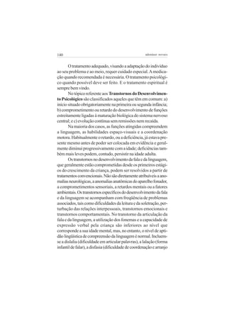 140 adenáuer novaes
Otratamentoadequado,visandoaadaptaçãodoindivíduo
ao seu problema e ao meio, requer cuidado especial.Amedica-
ção quando recomendada é necessária. O tratamento psicológi-
co quando possível deve ser feito. E o tratamento espiritual é
semprebemvindo.
Notópicoreferenteaos TranstornosdoDesenvolvimen-
to Psicológico são classificados aqueles que têm em comum: a)
iníciosituadoobrigatoriamentenaprimeiraousegundainfância;
b)comprometimentoouretardododesenvolvimentodefunções
estreitamente ligadas à maturação biológica do sistema nervoso
central; e c) evolução contínua sem remissões nem recaída.
Na maioria dos casos, as funções atingidas compreendem
a linguagem, as habilidades espaço-visuais e a coordenação
motora. Habitualmente o retardo, ou a deficiência, já estava pre-
sente mesmo antes de poder ser colocada em evidência e geral-
mente diminui progressivamente com a idade; deficiências tam-
bém mais leves podem, contudo, persistir na idade adulta.
Ostranstornosnodesenvolvimentodafalaedalinguagem,
que geralmente estão comprometidas desde os primeiros estági-
os do crescimento da criança, podem ser resolvidos a partir de
tratamentosconvencionais.Nãosãodiretamenteatribuíveisaano-
maliasneurológicas,aanomaliasanatômicasdoaparelhofonador,
a comprometimentos sensoriais, a retardos mentais ou a fatores
ambientais.Ostranstornosespecíficosdodesenvolvimentodafala
e da linguagem se acompanham com freqüência de problemas
associados,taiscomodificuldadesdaleituraedasoletração,per-
turbação das relações interpessoais, transtornos emocionais e
transtornos comportamentais. No transtorno da articulação da
fala e da linguagem, a utilização dos fonemas e a capacidade de
expressão verbal pela criança são inferiores ao nível que
corresponde a sua idade mental, mas, no entanto, o nível de apti-
dãolingüísticadecompreensãodalinguageménormal.Incluem-
se a dislalia (dificuldade em articular palavras), a lalação (forma
infantildefalar),adisfasia(dificuldadedecoordenaçãoearranjo
 