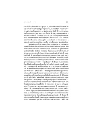 141psicologia do espírito
das palavras) ou a afasia (perda da palavra falada ou escrita) de
desenvolvimento do tipo expressivo. Há também o transtorno
receptivo da linguagem, no qual a capacidade de compreensão
da linguagem pela criança está abaixo do nível correspondente à
sua idade mental. Em quase todos os casos, a linguagem expres-
siva estará também marcadamente prejudicada e são comuns
anormalidades na articulação. Classificam-se nesses casos a
agnosiaauditivacongênita,asurdezverbaleoutrostiposdeafasia.
Aindadentrodestemesmoitemincluem-seostranstornos
específicos do desenvolvimento das habilidades escolares. São
transtornos nos quais as modalidades habituais de aprendizado
estãoalteradasdesdeasprimeirasetapasdodesenvolvimento.O
comprometimentonãoésomenteaconseqüênciadafaltadeopor-
tunidade de aprendizagem ou de um retardo mental, e ele não é
devido a um traumatismo ou doença cerebrais. Inclui-se o trans-
tornoespecíficodeleituracujacaracterísticaessencialéumcom-
prometimentoespecíficoesignificativododesenvolvimentodas
habilidadesdaleitura,nãoatribuívelexclusivamenteàidademen-
tal,atranstornosdeacuidadevisualouaescolarizaçãoinadequa-
da.Acapacidade de compreensão da leitura, o reconhecimento
das palavras, a leitura oral e o desempenho de tarefas que neces-
sitam da leitura podem estar todos comprometidos. O transtorno
específicodaleituraéacompanhadofreqüentementededificulda-
des de soletração, persistindo comumente na adolescência, mes-
mo quando a criança haja feito alguns progressos na leitura.As
crianças que apresentam um transtorno específico da leitura têm
freqüentementeantecedentesdetranstornosdafalaoudelingua-
gem.Otranstornoéacompanhadocomumentedetranstornoemo-
cionaledetranstornodocomportamentoduranteaescolarização.
A leitura especular e a escrita especular são classificadas nesse
item. O transtorno específico da soletração tem como caracterís-
ticaessencialumaalteraçãoespecíficaesignificativadodesenvol-
vimento da habilidade para soletrar, na ausência de antecedentes
deumtranstornoespecíficodeleituraenãoatribuívelàbaixaida-
 