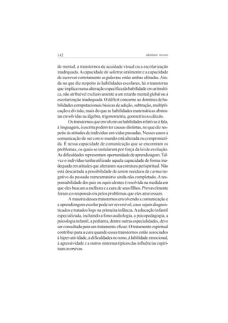 142 adenáuer novaes
de mental, a transtornos de acuidade visual ou a escolarização
inadequada.Acapacidade de soletrar oralmente e a capacidade
de escrever corretamente as palavras estão ambas afetadas.Ain-
da no que diz respeito às habilidades escolares, há o transtorno
queimplicanumaalteraçãoespecíficadahabilidadeemaritméti-
ca,nãoatribuívelexclusivamenteaumretardomentalglobalouà
escolarização inadequada. O déficit concerne ao domínio de ha-
bilidadescomputacionaisbásicasdeadição,subtração,multipli-
cação e divisão, mais do que as habilidades matemáticas abstra-
tasenvolvidasnaálgebra,trigonometria,geometriaoucálculo.
Ostranstornosqueenvolvemashabilidadesrelativasàfala,
à linguagem, à escrita podem ter causas distintas, no que diz res-
peito às atitudes do indivíduo em vidas passadas. Nesses casos a
comunicação do ser com o mundo está alterada ou comprometi-
da. É nessa capacidade de comunicação que se encontram os
problemas, os quais se instalaram por força da lei de evolução.
Asdificuldadesrepresentamoportunidadedeaprendizagem.Tal-
vez o indivíduo tenha utilizado aquela capacidade de forma ina-
dequadaematitudesquealteraramsuaestruturaperispiritual.Não
está descartada a possibilidade de serem resíduos de carma ne-
gativo do passado reencarnatório ainda não completado.Ares-
ponsabilidadedospaisouequivalenteséresolvidanamedidaem
queelesbuscamamelhoraeacuradeseusfilhos.Provavelmente
foram co-responsáveis pelos problemas que eles atravessam.
Amaioriadessestranstornosenvolvendoacomunicaçãoe
a aprendizagem escolar pode ser reversível, caso sejam diagnos-
ticados e tratados logo na primeira infância.Aeducação infantil
especializada, incluindo a fono-audiologia, a psicopedagogia, a
psicologiainfantil,apediatria,dentreoutrasespecialidades,deve
serconsultadaparaumtratamentoeficaz.Otratamentoespiritual
contribui para a cura quando esses transtornos estão associados
àhiper-atividade,adificuldadesnosono,àlabilidadeemocional,
àagressividadeeaoutrossintomastípicosdasinfluênciasespiri-
tuaisaversivas.
 