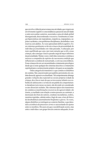 144 adenáuer novaes
queenvolveafaltadeperseverançanasatividadesqueexigemum
envolvimentocognitivoeumatendênciaapassardeumaatividade
a outra sem acabar a anterior, associadas a uma atividade global
desorganizada,descoordenadaeexcessiva.Geralmenteascrian-
çashipercinéticassãoimprudentes,impulsivas,impopulares,su-
jeitasaacidentes,comproblemasdisciplinares,desinibidasesem
reservascomadultos.Àsvezesapresentamdéficitcognitivo.Es-
ses sintomas geralmente se devem a traços da personalidade do
indivíduo já consolidados em vidas passadas.Aeducação, por
mais equilibrada que seja e por mais atenção que se dê a essas
crianças,nãoconseguevencerapesadacargadetraçosinferiores
dapersonalidade.Muitasvezesoindivíduoreencarnaecontinuaa
merecer a companhia de espíritos de sua mesma condição que
influenciam a conduta do reencarnado, e com sua concordância.
Essascriançasdevemserencaminhadasatratamentopsicológico
desdequesenotequalquerdossintomasdescritoseatratamento
espiritualparaoesclarecimentopróprioedequemasacompanhe.
Outra categoria de transtorno é a que contém os distúrbios
de conduta. São caracterizados por padrões persistentes de con-
dutadissocial,agressivaoudesafiante.Talcomportamentoabrange
grandes violações das expectativas sociais próprias à idade da
criança; deve haver mais do que as travessuras infantis ou a re-
beldia do adolescente e se trata de um padrão de comportamen-
to duradouro (seis meses ou mais), não devendo ser considerado
os atos dissociais isolados. São sintomas típicos dos transtornos
de conduta as manifestações excessivas de agressividade e de
tirania, a crueldade com relação a outras pessoas ou a animais, a
destruição dos bens de outrem, condutas incendiárias, roubos,
mentiras repetidas, cabular aulas e fugir de casa, crises de birra e
de desobediência anormalmente freqüentes e graves. Às vezes,
algunsdistúrbiosserestringemaocontextofamiliar,oquedeno-
tará a existência de processos cármicos necessitando de ajustes
entreosmembros.Hácasosemqueasociabilizaçãoocorre,mas
entre o indivíduo e um grupo fora do contexto adequado, levan-
 