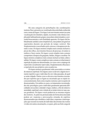 146 adenáuer novaes
Há uma categoria de perturbações das coordenações
motorasfinaegrosseiraouvocalizaçãodescontroladaconhecida
comonomedetiques.Umtiqueéummovimentomotor(ouuma
vocalização) involuntário, rápido, recorrente e não-rítmico (im-
plicandohabitualmentegruposmuscularesdeterminados),ocor-
rendo bruscamente e sem finalidade aparente. Os tiques são ha-
bitualmentesentidoscomoirreprimíveis,maspodememgeralser
suprimidos durante um período de tempo variável. São
freqüentemente exacerbados pelo estresse e desaparecem du-
rante o sono. Os tiques motores simples mais comuns incluem o
piscar dos olhos, movimentos bruscos do pescoço, levantar os
ombros e fazer careta. Os tiques vocais simples mais comuns
comportam a limpeza da garganta, latidos, fungar e assobiar. Os
tiquesmotorescomplexosmaiscomunsincluemsebater,saltare
saltitar.Ostiquesvocaiscomplexosmaiscomunsserelacionamà
repetição de palavras determinadas, às vezes com o emprego de
expressões socialmente reprovadas, freqüentemente obscenas e
a repetição de seus próprios sons ou palavras.
Os tiques motores geralmente estão associados a eventos
de natureza espiritual. Em alguns casos se devem a algum movi-
mento repetitivo que o indivíduo fez em vidas passadas, do qual
se sente culpado. Outras vezes se devem a movimentos executa-
dos por espíritos que se ligam ao encarnado que os repete in-
conscientemente, bem como reações motoras a provocações de
desencarnados. Em ambos os casos, os tratamentos recomenda-
dos são: psicológico, pois o indivíduo geralmente apresenta difi-
culdadesemaceitareentenderotique;médico,afimdereduzira
ansiedade;espiritual,comointuitodesetentarremoversuascau-
sas geradoras. Os tiques vocais podem ter as mesmas origens
dos motores.As palavras pronunciadas de forma desconectada
podem ser: respostas a provocações oriundas de espíritos
desencarnados que obsidiam o indivíduo; respostas a interroga-
ções que ressoam na mente do indivíduo decorrentes de eventos
vividos em outras encarnações, os quais, pela sua forte carga de
 
