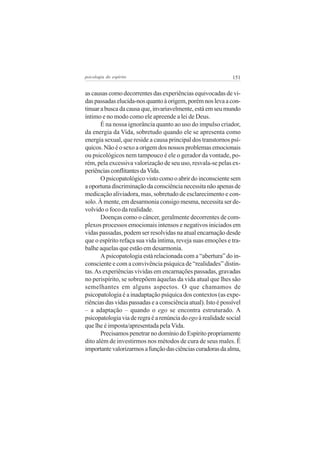 151psicologia do espírito
as causas como decorrentes das experiências equivocadas de vi-
daspassadaselucida-nosquantoàorigem,porémnoslevaacon-
tinuarabuscadacausaque,invariavelmente,estáemseumundo
íntimo e no modo como ele apreende a lei de Deus.
É na nossa ignorância quanto ao uso do impulso criador,
da energia da Vida, sobretudo quando ele se apresenta como
energia sexual, que reside a causa principal dos transtornos psí-
quicos.Nãoéosexoaorigemdosnossosproblemasemocionais
ou psicológicos nem tampouco é ele o gerador da vontade, po-
rém, pela excessiva valorização de seu uso, resvala-se pelas ex-
periênciasconflitantesdaVida.
O psicopatológico visto como o abrir do inconsciente sem
aoportunadiscriminaçãodaconsciêncianecessitanãoapenasde
medicação aliviadora, mas, sobretudo de esclarecimento e con-
solo. À mente, em desarmonia consigo mesma, necessita ser de-
volvido o foco da realidade.
Doenças como o câncer, geralmente decorrentes de com-
plexos processos emocionais intensos e negativos iniciados em
vidas passadas, podem ser resolvidas na atual encarnação desde
que o espírito refaça sua vida íntima, reveja suas emoções e tra-
balhe aquelas que estão em desarmonia.
A psicopatologia está relacionada com a “abertura” do in-
consciente e com a convivência psíquica de “realidades” distin-
tas.As experiências vividas em encarnações passadas, gravadas
no perispírito, se sobrepõem àquelas da vida atual que lhes são
semelhantes em alguns aspectos. O que chamamos de
psicopatologia é a inadaptação psíquica dos contextos (as expe-
riências das vidas passadas e a consciência atual). Isto é possível
– a adaptação – quando o ego se encontra estruturado. A
psicopatologiaviaderegraéarenúnciadoegoà realidade social
que lhe é imposta/apresentada pela Vida.
PrecisamospenetrarnodomíniodoEspíritopropriamente
dito além de investirmos nos métodos de cura de seus males. É
importantevalorizarmosafunçãodasciênciascuradorasdaalma,
 