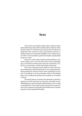 Sexo
O que escrever a respeito de algo sobre o qual já se disse
praticamentetudo,muitoemboraaindacontinuesendoummisté-
rio para muitos? É uma palavra que resume uma série de atos e
desejos da Vida, na qual os seres, sejam plantas, animais e o
próprio humano, já vivenciaram múltiplas vezes. Tentarei escre-
ver sobre o tema excluindo a questão moral pela complexidade
de que se reveste.
Parece-me, observando a história da humanidade e as di-
versas culturas, que o sexo tem sido um dos motivos principais
que o ser humano encontrou para expressar sua ânsia de viver.
Ele foi e é, para muitos, a forma mais poderosa de prazer.
Diz-se que a energia sexual é poderosa. Talvez devêsse-
mos entender que o desejo humano de viver é extremamente po-
deroso quando ele coloca um motivo para o qual dirige sua von-
tade.Avontade de viver do ser humano, muitas vezes dirigida
para o sexo, é reflexo de sua busca em encontrar-se a si mesmo
e a Deus.
Seu desejo interno, seu motivo de realização ou sua busca
superior tem sido expressado no êxtase da comunhão sexual.
Repetidamente a cada encarnação identificando-se com o corpo
e considerando-o como sendo a única expressão de si mesmo, é
obvio que o orgasmo sexual tenha sido tomado como o máximo
do prazer e da sensação de felicidade.
 