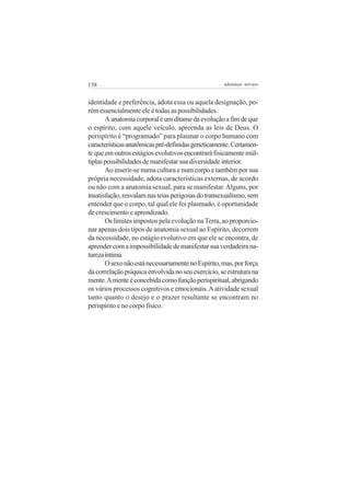 158 adenáuer novaes
identidade e preferência, adota essa ou aquela designação, po-
rém essencialmente ele é todas as possibilidades.
Aanatomiacorporaléumditamedaevoluçãoafimdeque
o espírito, com aquele veículo, apreenda as leis de Deus. O
perispírito é “programado” para plasmar o corpo humano com
característicasanatômicaspré-definidasgeneticamente.Certamen-
tequeemoutrosestágiosevolutivosencontraráfisicamentemúl-
tiplaspossibilidadesdemanifestarsuadiversidadeinterior.
Ao inserir-se numa cultura e num corpo e também por sua
própria necessidade, adota características externas, de acordo
ou não com a anatomia sexual, para se manifestar.Alguns, por
insatisfação,resvalamnasteiasperigosasdotransexualismo,sem
entender que o corpo, tal qual ele foi plasmado, é oportunidade
de crescimento e aprendizado.
Os limites impostos pela evolução na Terra, ao proporcio-
nar apenas dois tipos de anatomia sexual ao Espírito, decorrem
da necessidade, no estágio evolutivo em que ele se encontra, de
aprendercomaimpossibilidadedemanifestarsuaverdadeirana-
turezaíntima.
OsexonãoestánecessariamentenoEspírito,mas,porforça
dacorrelaçãopsíquicaenvolvidanoseuexercício,seestruturana
mente.Amenteéconcebidacomofunçãoperispiritual,abrigando
os vários processos cognitivos e emocionais.Aatividade sexual
tanto quanto o desejo e o prazer resultante se encontram no
perispírito e no corpo físico.
 