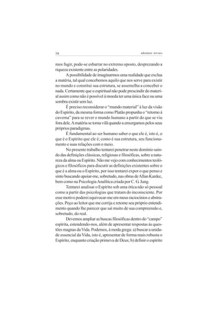 16 adenáuer novaes
mos fugir, pode-se esbarrar no extremo oposto, desprezando a
riqueza existente entre as polaridades.
Apossibilidadedeimaginarmosumarealidadequeexclua
a matéria, tal qual concebemos aquilo que nos serve para existir
no mundo e constitui sua estrutura, se assemelha a conceber o
nada.Certamentequeoespiritualnãopodeprescindirdomateri-
alassimcomonãoépossívelàmoedaterumaúnicafaceouuma
sombraexistirsemluz.
É preciso reconsiderar o “mundo material” à luz da visão
doEspírito,damesmaformacomoPlatãopropunhao“retornoà
caverna” para se rever o mundo humano a partir do que se viu
foradele.Amatériasetornavilãquandoaenxergamospelosseus
própriosparadigmas.
É fundamental ao ser humano saber o que ele é, isto é, o
que é o Espírito que ele é; como é sua estrutura, seu funciona-
mento e suas relações com o meio.
No presente trabalho tentarei penetrar neste domínio sain-
do das definições clássicas, religiosas e filosóficas, sobre a natu-
rezadaalmaouEspírito.Nãomevejocomconhecimentosteoló-
gicos e filosóficos para discutir as definições existentes sobre o
que é a alma ou o Espírito, por isso tentarei expor o que penso e
sintobuscandoapoiar-me,sobretudo,nasobrasdeAllanKardec,
bem como na PsicologiaAnalítica criada por C. G. Jung.
Tentarei analisar o Espírito sob uma ótica não só pessoal
como a partir das psicologias que tratam do inconsciente. Por
essemotivopodereiequivocar-meemmeusraciocínioseabstra-
ções. Peço ao leitor que me corrija e retome seu próprio entendi-
mento quando lhe parecer que saí muito de sua compreensão e,
sobretudo, do real.
Devemosampliarasbuscasfilosóficasdentrodo“campo”
espírita, estendendo-nos, além de apresentar respostas às ques-
tõesmagnasdaVida.Podemos,àmodagrega:a)buscaraunida-
de essencial da Vida, isto é, apresentar de forma mais robusta o
Espírito, enquanto criação primeva de Deus; b) definir o espírito
 