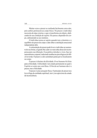 160 adenáuer novaes
Muitas vezes o prazer se confunde facilmente com a dor,
pois ambos pertencem ao corpo físico. No prazer o indivíduo
necessita de algo externo, o que o transforma em objeto, abdi-
cando de sua condição de sujeito. Ele passa a depender do cor-
po, submetendo-se aos instintos.
O indivíduo torna-se sujeito quando tem o domínio e o
equilíbriodoprazerdocorpoesabeobterasatisfaçãoemocional
independentedele.
Aestimulaçãodoprazerpodelevaroindivíduoaoaumen-
todeseulimiar,exigindo-lhecadavezmaisaltasdosesderecom-
pensa para sua obtenção. Essa prática introduz o vício, face ao
automatismocorporal,induzindotendênciaspsicológicasdedifí-
cilreversão.Oprazereadorcaminhamjuntasporselocalizarem
no corpo.
O prazer é distinto da felicidade. O ser humano foi feito
para a felicidade.Afelicidade é um estado permanente no qual o
Espírito se sente uno com Deus. O fim do ser humano não é o
prazer,masafelicidade.
O prazer é uma sensação física. O princípio do prazer nos
levaàfugadarealidadeespiritual,istoé,nosaproximadoestado
deinconsciência.
 