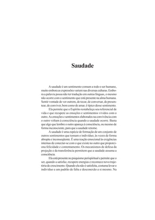 Saudade
A saudade é um sentimento comum a todo o ser humano,
muitoemboraasexpressõesvariemnasdiversasculturas.Embo-
ra a palavra possa não ter tradução em outras línguas, o mesmo
não ocorre com o sentimento que está presente na alma humana.
Sentir vontade de ver outrem, de tocar, de conversar, de presen-
tear, de conviver, bem como de amar, é típico desse sentimento.
Ela permite que o Espírito restabeleça seu referencial de
vida e que recupere as emoções e sentimentos vividos com o
outro.Asemoçõesesentimentoselaboradosnaconvivênciacom
o outro voltam à consciência quando a saudade ocorre. Basta
quealgoquelembreooutroapareçaàconsciência,oumesmode
forma inconsciente, para que a saudade retorne.
A saudade é uma espécie de formação de um conjunto de
outros sentimentos que tomam o indivíduo, às vezes de forma
abrupta e inconseqüente. É uma reação emocional às exigências
internas de conectar-se com o que existe no outro que proporci-
ona felicidade e contentamento. Os mecanismos de defesa da
projeção e da transferência permitem que a saudade assuma a
consciência.
Elaestápresentenopsiquismoperispiritualepermitequeo
ser, quando a satisfaz, recupere energias e recomece nova traje-
tóriadecrescimento.Quandoelanãoésatisfeita,costumalevaro
indivíduo a um padrão de falta e desconexão a si mesmo. Na
 