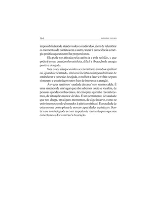 164 adenáuer novaes
impossibilidadedeatendê-ladeveoindivíduo,alémderelembrar
osmomentosdecontatocomooutro,trazeràconsciênciaaener-
gia positiva que o outro lhe proporcionou.
Ela pode ser ativada pela carência e pela solidão, o que
poderátornar,quandonãosatisfeita,difícilaliberaçãodaenergia
positiva desejada.
Nos casos em que o outro se encontra no mundo espiritual
ou, quando encarnado, em local incerto ou impossibilitado de
estabelecer a conexão desejada, o melhor a fazer é voltar-se para
si mesmo e estabelecer outro foco de interesse e atenção.
Às vezes sentimos ‘saudade de casa’ sem sairmos dela. É
uma saudade de um lugar que não sabemos onde se localiza, de
pessoas que desconhecemos, de emoções que não reconhece-
mos, de situações nunca vividas. É um sentimento de saudade
que nos chega, em alguns momentos, de algo incerto, como se
estivéssemos sendo chamados à pátria espiritual. É a saudade de
estarmos na posse plena de nossas capacidades espirituais. Sen-
tir essa saudade pode ser um importante momento para que nos
conectemos a Deus através da oração.
 