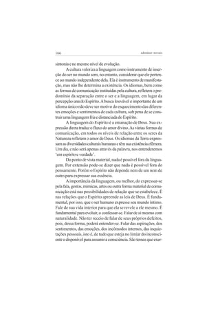 166 adenáuer novaes
sintoniaenomesmoníveldeevolução.
Aculturavalorizaalinguagemcomoinstrumentodeinser-
ção do ser no mundo sem, no entanto, considerar que ele perten-
ceaomundoindependentedela.Elaéinstrumentodemanifesta-
ção, mas não lhe determina a existência. Os idiomas, bem como
asformasdecomunicaçãoinstituídaspelacultura,refletemopre-
domínio da separação entre o ser e a linguagem, em lugar da
percepção una do Espírito.Abusca louvável e importante de um
idioma único não deve ser motivo do esquecimento das diferen-
tes emoções e sentimentos de cada cultura, sob pena de se cons-
truirumalinguagemfriaedistanciadadoEspírito.
A linguagem do Espírito é a emanação de Deus. Sua ex-
pressãodiretatraduzofluxodoamordivino.Asváriasformasde
comunicação, em todos os níveis de relação entre os seres da
Natureza refletem o amor de Deus. Os idiomas da Terra expres-
samasdiversidadesculturaishumanasetêmsuaexistênciaefêmera.
Um dia, e não será apenas através da palavra, nos entenderemos
‘em espírito e verdade’.
Do ponto de vista material, nada é possível fora da lingua-
gem. Por extensão pode-se dizer que nada é possível fora do
pensamento. Porém o Espírito não depende nem de um nem de
outro para expressar sua essência.
Aimportância da linguagem, ou melhor, do expressar-se
pelafala,gestos,mímicas,artesououtraformamaterialdecomu-
nicação está nas possibilidades de relação que se estabelece. É
nas relações que o Espírito apreende as leis de Deus. É funda-
mental, por isso, que o ser humano expresse seu mundo íntimo.
Fale de sua vida interior para que ela se revele a ele mesmo. É
fundamentalparaevoluir,oconfessar-se.Falardesimesmocom
naturalidade. Não ter receio de falar de seus próprios defeitos,
pois, dessa forma, poderá entender-se. Falar das aspirações, dos
sentimentos, das emoções, dos incômodos internos, das inquie-
tações pessoais, isto é, de tudo que esteja no limiar do inconsci-
enteedisponívelparaassumiraconsciência.Sãotemasqueexer-
 