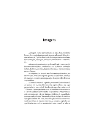 Imagem
A imagem é uma representação da idéia. Sua existência
decorre de propriedades da matéria em se adequar à idéia dire-
tora, oriunda do Espírito. Por detrás da imagem existem milhões
de informações, sensações, emoções, pensamentos e sentimen-
tos.
Aimageméumsímboloaserdecodificadoecompreendi-
do como conseqüência e não causa. Sua expressão é fruto da
cultura, da época, do meio, da consciência e do inconsciente de
quem a elabora.
Asimagenscomasquaisnosafinamosequenosalcançam
a motivação, bem como aquelas que nos incomodam, falam de
nós mesmos, pois apresentam aspectos desconhecidos de nossa
personalidade.
As formas materiais captadas pela mente consciente não
são coisas em si, mas tão somente representação de algo
incognoscível e inacessível. Só o Espírito percebe a coisa em si.
OUniversoéumarepresentaçãodoinconscientehumanoereve-
la a diversidade das capacidades ali existentes. Percebemos o
Universo como ele o é, em face da existência de capacidades
humanas padronizadas.Todos os Espíritos, em face da configu-
ração pré-definida por Deus, iniciam o processo de desenvolvi-
mento espiritual da mesma maneira.As imagens captadas nas
experiências sucessivas, em contato com a matéria, vão se
 