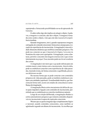 169psicologia do espírito
superpondo e fornecendo possibilidades novas de apreensão do
Universo.
Osabersobrealgonãoimplicaematingiroobjeto.Apala-
vra, a imagem e o conceito, não são o objeto.Aimagem é toma-
da como sendo o objeto, visto que este não é acessível à experi-
ênciaimediata.
Quandoimaginamos,istoé,quandosuperpomosimagens
carregadasdeconteúdoemocional,fornecemosenergiaparaevo-
caçãodeexperiênciasdoinconsciente.Aimaginaçãoéumaativi-
dade altamente dinâmica que mobiliza conteúdos psíquicos. Ela
pode nos conectar ao que é inacessível à lógica. Leva-nos às
fronteirasdocorpocomoperispírito.Aimaginação,comoafan-
tasia, permite o encontro da imagem externa com o que existe
internamente na psiquê. Esse encontro pode nos levar à essência
das coisas.
A imaginação é um meio que o ego pode utilizar para um
contato maior e mais íntimo com o inconsciente.Através dela,
pode-se estabelecer conexões com experiências de vidas passa-
das, trazendo à tona, de forma consciente e equilibrada, proces-
sos dolorosos ou não.
Da mesma forma que se pode conectar com conteúdos
psíquicos de vidas passadas, pode-se também estabelecer con-
tatoscomentidadesespirituais.Amediunidadeintuitiva,quefun-
ciona de forma sutil, ocorre em estados de consciência à seme-
lhançadaimaginação.
A imaginação libera certos mecanismos de defesa doego,
osquaisimpedemaligaçãocomconteúdosdoinconsciente,per-
mitindoqueseestabeleçamasconexõesmediúnicasnaturais.
Longe de ser criação deliberada, a imaginação obedece a
certos automatismos psíquicos que reúnem conteúdos disponí-
veis no inconsciente à espera de expressão consciente.
Mesmoquesequeiraimaginaralgocompletamentelógico
e racional, usando conteúdos conscientes, estes também se
aglutinarãosegundoumditamedoinconsciente.Asescolhasque
 