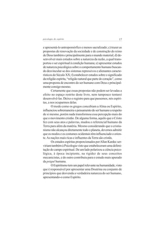 17psicologia do espírito
e apresentá-lo antropomórfico e menos sacralizado; c) trazer as
propostas de renovação da sociedade e de construção do reino
de Deus também e principalmente para o mundo material; d) de-
senvolver mais estudos sobre a natureza da razão, a qual trans-
portou o ser espiritual à condição humana; e) apresentar estudos
denaturezapsicológicasobreocomportamentohumanobuscan-
do desvincular-se dos sistemas repressivos e alienantes caracte-
rísticos do Século XX; f) estabelecer estudos sobre o significado
dareligiãoespírita,“religiãonaturalquepartedocoração”,como
uma proposta de encontro do ser humano com Deus e principal-
menteconsigomesmo.
Certamente que essas propostas não podem ser levadas a
efeito no espaço restrito deste livro, nem tampouco tentarei
desenvolvê-las. Deixo o registro para que passemos, nós espíri-
tas, a nos ocuparmos delas.
O modo como os gregos concebiam aAlma ou Espírito,
influenciousobremaneiraopensamentodoserhumanoarespeito
de si mesmo, porém nada transformou essa percepção mais do
que o movimento cristão. De alguma forma, aquilo que o Cristo
fez com seus atos e palavras, mudou o referencial humano da
Terra para além da matéria. Mesmo considerando que o cristia-
nismonãoalcançoudiretamentetodooplaneta,devemosadmitir
queosmodoseoscostumesocidentaistêminfluenciadooorien-
te.As nações mais ricas e influentes daTerra são cristãs.
OsestudosespíritasproporcionadosporAllanKardecser-
viriamtambémàPsicologiavistoqueestabeleceramumadelimi-
taçãodocampoespiritual.Deumladopolarizouaciênciapsico-
lógica, à época incipiente, na rigidez de seus conceitos
mecanicistas, e do outro contribuiu para o estudo mais apurado
da psiquê humana.
OEspiritismotemumpapelrelevantenahumanidade,visto
que é responsável por apresentar uma Doutrina ou conjunto de
princípios que desvenda a verdadeira natureza do ser humano,
apresentando-o como Espírito.
 