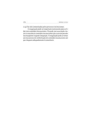 170 adenáuer novaes
o ego faz são contaminadas pelos processos inconscientes.
A imaginação pode ser importante instrumento para se li-
dar com conteúdos inconscientes. Ela pode, por associação, tra-
zer à consciência conteúdos inconscientes que exercem pressão
inconseqüenteexigindointegração.Aimaginaçãopodesetornar
um mecanismo de simbolização de conteúdos inconscientes até
quecheguemadequadamenteàconsciência.
 