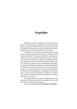 Arquétipo
Buscando conceber uma base para o funcionamento da
psiquêe,aomesmotempo,estabelecendoumaestruturaquejus-
tificasseagamadosfenômenoshumanos,Jungintuiuoconceito
de arquétipo. Ele penetrou na essência da criação do Espírito, no
que diz respeito ao seu contato primitivo com o mundo.
O arquétipo é um conceito que representa uma estrutura
psíquica pertencente à mente. Por ele passa o impulso criador
oriundo do Espírito. É uma palavra que define uma tendência a
alguma ação e que está presente no psiquismo de todo ser huma-
no.Éumconceitoqueafirmaaexistência,nopsiquismoindividu-
al, de tendências a agir coletivamente. Eles são as matrizes cole-
tivassobreasquaiserigimosnossaindividualidade.Originaram-
seapartirdasexperiênciasrepetidasque,emboraautomatizadas
no corpo físico, geraram matrizes psíquicas. Não são tendências
instintivas,vistoquenãopertencemaocorpo,masaoperispírito.
Os instintos não são perispirituais, mas orgânicos. Eles se enraí-
zamnocorpovitalesãoa“inteligência”doorganismo.Osarqué-
tipos estão para o perispírito da mesma forma que os instintos
estão para o corpo físico.
Osarquétipossãoformasvirtuaiseconfiguraçõesdapsiquê
automática. Eles não são passíveis de percepção direta, mas sim
através de representações e de imagens.
São na verdade vetores das tendências da vontade, a
 
