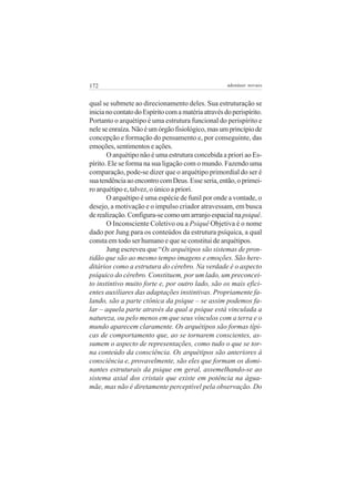 172 adenáuer novaes
qual se submete ao direcionamento deles. Sua estruturação se
inicianocontatodoEspíritocomamatériaatravésdoperispírito.
Portanto o arquétipo é uma estrutura funcional do perispírito e
neleseenraíza.Nãoéumórgãofisiológico,masumprincípiode
concepção e formação do pensamento e, por conseguinte, das
emoções, sentimentos e ações.
O arquétipo não é uma estrutura concebida a priori ao Es-
pírito. Ele se forma na sua ligação com o mundo. Fazendo uma
comparação, pode-se dizer que o arquétipo primordial do ser é
suatendênciaaoencontrocomDeus.Esseseria,então,oprimei-
ro arquétipo e, talvez, o único a priori.
O arquétipo é uma espécie de funil por onde a vontade, o
desejo, a motivação e o impulso criador atravessam, em busca
derealização.Configura-secomoumarranjoespacialnapsiquê.
O Inconsciente Coletivo ou a Psiquê Objetiva é o nome
dado por Jung para os conteúdos da estrutura psíquica, a qual
consta em todo ser humano e que se constitui de arquétipos.
Jung escreveu que “Os arquétipos são sistemas de pron-
tidão que são ao mesmo tempo imagens e emoções. São here-
ditários como a estrutura do cérebro. Na verdade é o aspecto
psíquico do cérebro. Constituem, por um lado, um preconcei-
to instintivo muito forte e, por outro lado, são os mais efici-
entes auxiliares das adaptações instintivas. Propriamente fa-
lando, são a parte ctônica da psique – se assim podemos fa-
lar – aquela parte através da qual a psique está vinculada a
natureza, ou pelo menos em que seus vínculos com a terra e o
mundo aparecem claramente. Os arquétipos são formas típi-
cas de comportamento que, ao se tornarem conscientes, as-
sumem o aspecto de representações, como tudo o que se tor-
na conteúdo da consciência. Os arquétipos são anteriores à
consciência e, provavelmente, são eles que formam os domi-
nantes estruturais da psique em geral, assemelhando-se ao
sistema axial dos cristais que existe em potência na água-
mãe, mas não é diretamente perceptível pela observação. Do
 