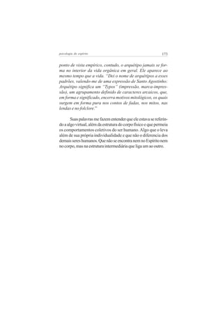 173psicologia do espírito
ponto de vista empírico, contudo, o arquétipo jamais se for-
ma no interior da vida orgânica em geral. Ele aparece ao
mesmo tempo que a vida. “Dei o nome de arquétipos a esses
padrões, valendo-me de uma expressão de Santo Agostinho:
Arquétipo significa um “Typos” (impressão, marca-impres-
são), um agrupamento definido de caracteres arcaicos, que,
em forma e significado, encerra motivos mitológicos, os quais
surgem em forma pura nos contos de fadas, nos mitos, nas
lendas e no folclore.”
Suaspalavrasmefazementenderqueeleestavasereferin-
do a algo virtual, além da estrutura do corpo físico e que permeia
os comportamentos coletivos do ser humano. Algo que o leva
além de sua própria individualidade e que não o diferencia dos
demaissereshumanos.QuenãoseencontranemnoEspíritonem
no corpo, mas na estrutura intermediária que liga um ao outro.
 